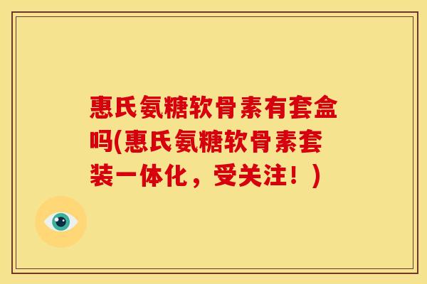 惠氏氨糖软骨素有套盒吗(惠氏氨糖软骨素套装一体化，受关注！)