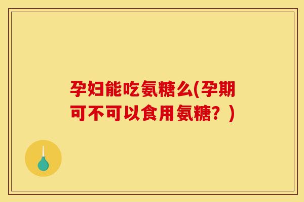 孕妇能吃氨糖么(孕期可不可以食用氨糖？)