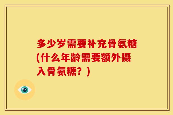 多少岁需要补充骨氨糖(什么年龄需要额外摄入骨氨糖？)
