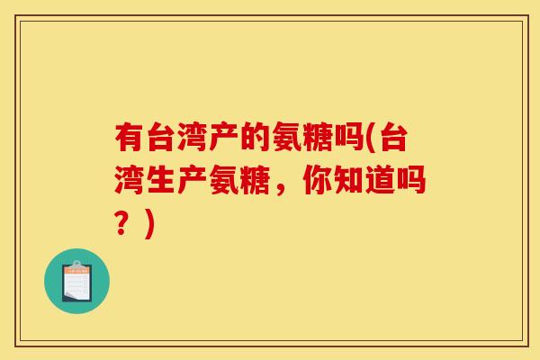 有台湾产的氨糖吗(台湾生产氨糖,你知道吗?)-第1张图片-关节骑士 有台湾产的氨糖吗(台湾生产氨糖,你知道吗?)-第1张图片-关节骑士