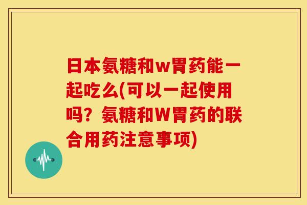 日本氨糖和w胃药能一起吃么(可以一起使用吗？氨糖和W胃药的联合用药注意事项)