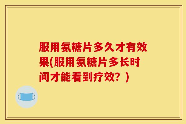 服用氨糖片多久才有效果(服用氨糖片多长时间才能看到疗效？)