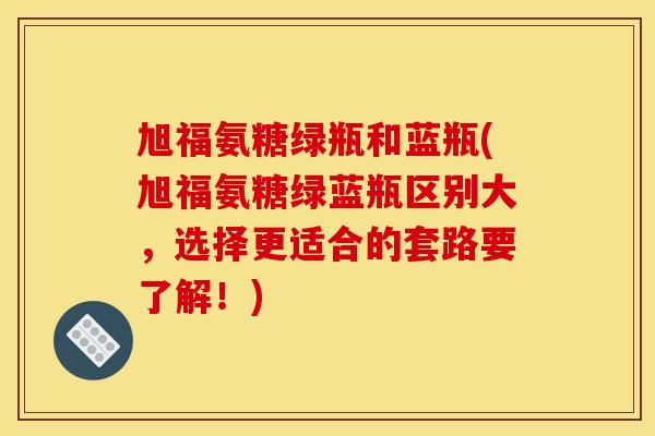 旭福氨糖绿瓶和蓝瓶(旭福氨糖绿蓝瓶区别大，选择更适合的套路要了解！)