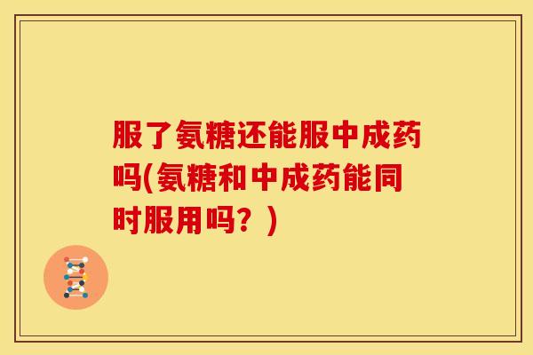 服了氨糖还能服中成药吗(氨糖和中成药能同时服用吗？)