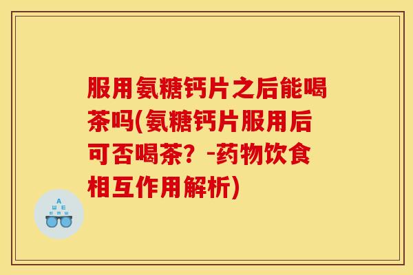 服用氨糖钙片之后能喝茶吗(氨糖钙片服用后可否喝茶？-药物饮食相互作用解析)