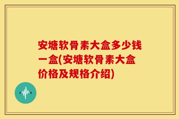 安塘软骨素大盒多少钱一盒(安塘软骨素大盒价格及规格介绍)