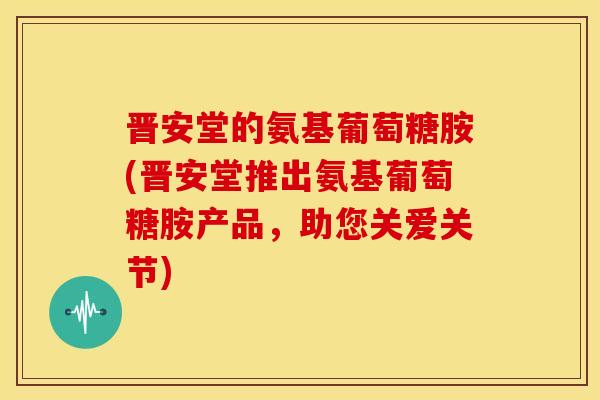 晋安堂的氨基葡萄糖胺(晋安堂推出氨基葡萄糖胺产品，助您关爱关节)