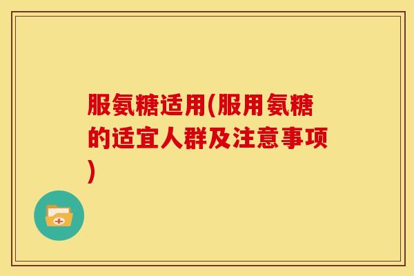 服氨糖适用(服用氨糖的适宜人群及注意事项)