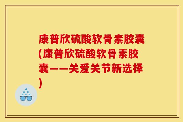 康普欣硫酸软骨素胶囊(康普欣硫酸软骨素胶囊——关爱关节新选择)