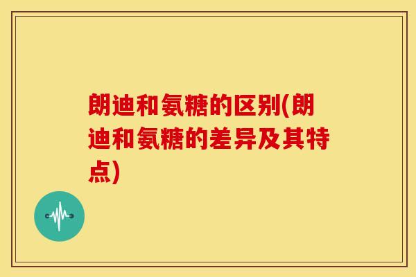朗迪和氨糖的区别(朗迪和氨糖的差异及其特点)