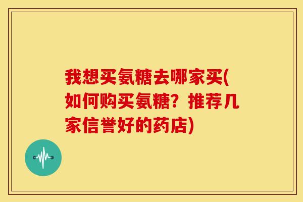 我想买氨糖去哪家买(如何购买氨糖？推荐几家信誉好的药店)