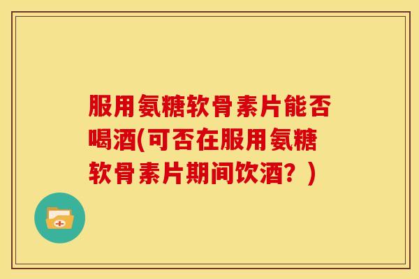 服用氨糖软骨素片能否喝酒(可否在服用氨糖软骨素片期间饮酒？)