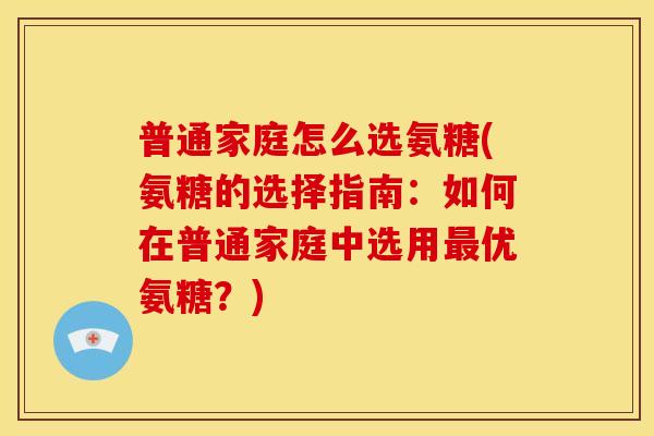普通家庭怎么选氨糖(氨糖的选择指南：如何在普通家庭中选用最优氨糖？)