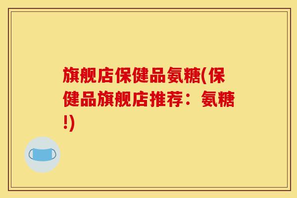 旗舰店保健品氨糖(保健品旗舰店推荐：氨糖!)