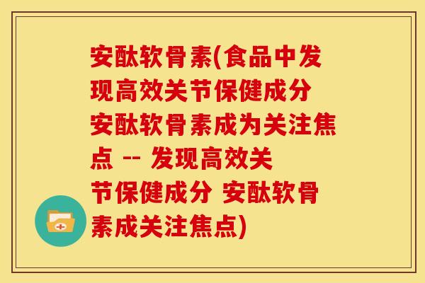 安酞软骨素(食品中发现高效关节保健成分 安酞软骨素成为关注焦点 -- 发现高效关节保健成分 安酞软骨素成关注焦点)