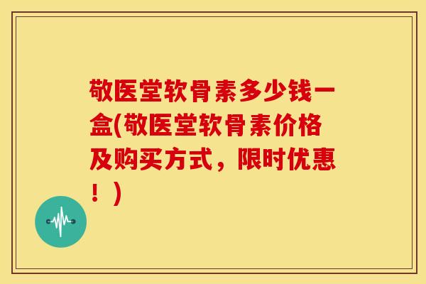 敬医堂软骨素多少钱一盒(敬医堂软骨素价格及购买方式，限时优惠！)