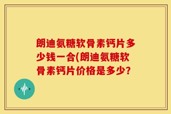 朗迪氨糖软骨素钙片多少钱一合(朗迪氨糖软骨素钙片价格是多少？