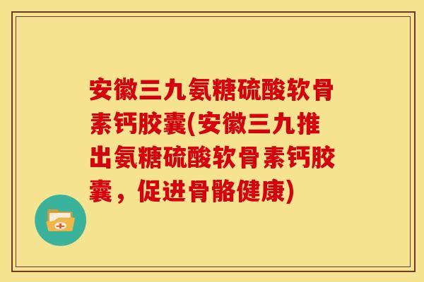 安徽三九氨糖硫酸软骨素钙胶囊(安徽三九推出氨糖硫酸软骨素钙胶囊，促进骨骼健康)
