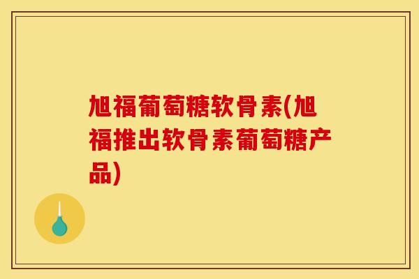 旭福葡萄糖软骨素(旭福推出软骨素葡萄糖产品)