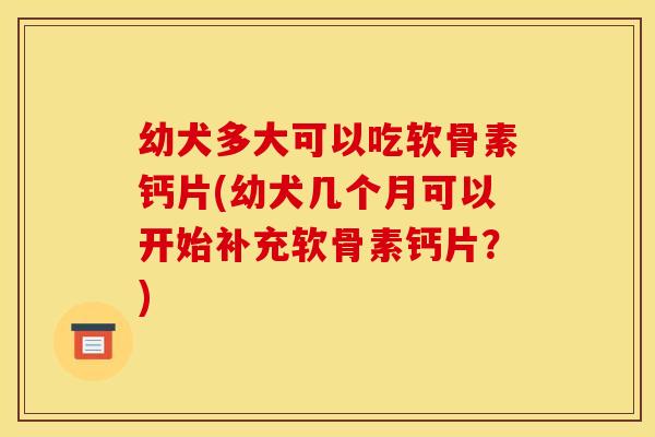 幼犬多大可以吃软骨素钙片(幼犬几个月可以开始补充软骨素钙片？)