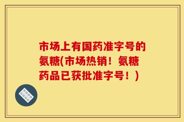 市场上有国药准字号的氨糖(市场热销！氨糖药品已获批准字号！)
