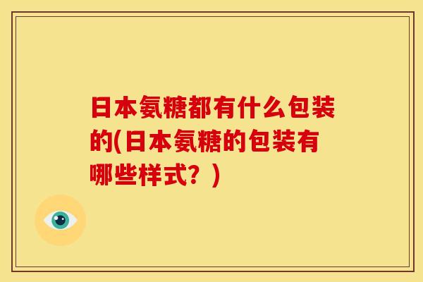 日本氨糖都有什么包装的(日本氨糖的包装有哪些样式?)-第1张图片-关节骑士 日本氨糖都有什么包装的(日本氨糖的包装有哪些样式?)-第1张图片-关节骑士