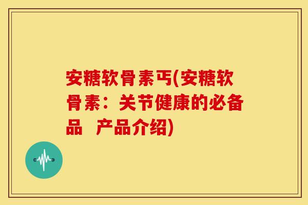 安糖软骨素丐(安糖软骨素：关节健康的必备品  产品介绍)
