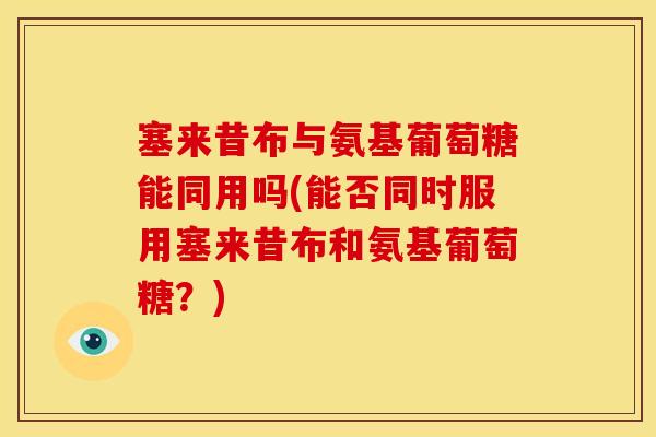 塞来昔布与氨基葡萄糖能同用吗(能否同时服用塞来昔布和氨基葡萄糖？)