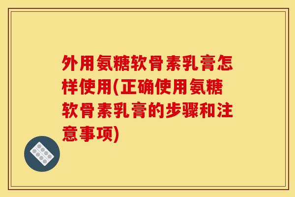 外用氨糖软骨素乳膏怎样使用(正确使用氨糖软骨素乳膏的步骤和注意事项)