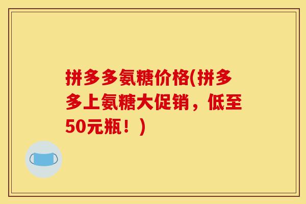 拼多多氨糖价格(拼多多上氨糖大促销，低至50元瓶！)-第1张图片-关节骑士