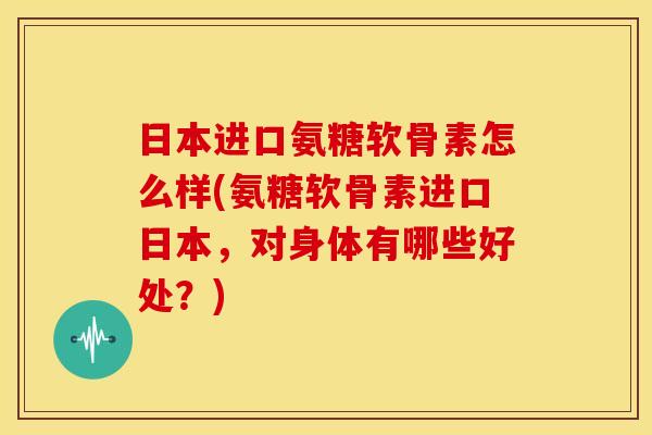 日本进口氨糖软骨素怎么样(氨糖软骨素进口日本，对身体有哪些好处？)-第1张图片-关节骑士