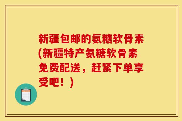 新疆包邮的氨糖软骨素(新疆特产氨糖软骨素免费配送，赶紧下单享受吧！)