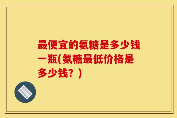 最便宜的氨糖是多少钱一瓶(氨糖最低价格是多少钱？)