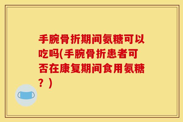 手腕骨折期间氨糖可以吃吗(手腕骨折患者可否在康复期间食用氨糖？)
