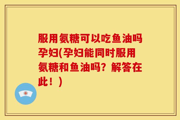 服用氨糖可以吃鱼油吗孕妇(孕妇能同时服用氨糖和鱼油吗？解答在此！)