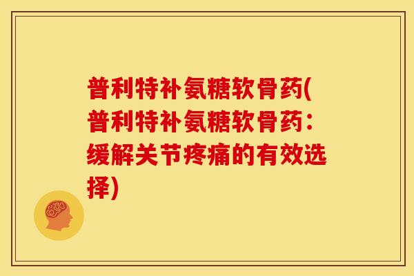 普利特补氨糖软骨药(普利特补氨糖软骨药：缓解关节疼痛的有效选择)