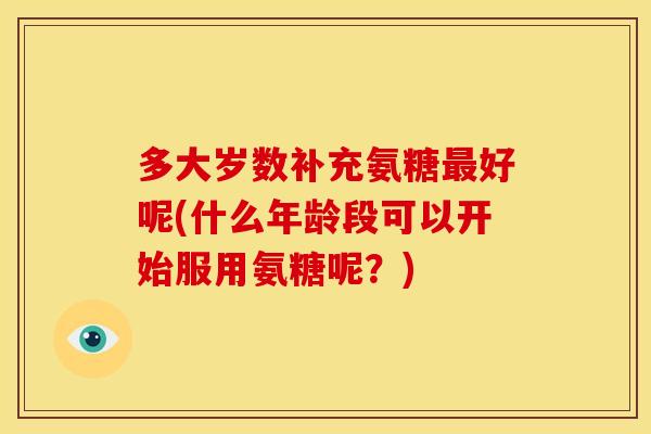多大岁数补充氨糖最好呢(什么年龄段可以开始服用氨糖呢？)