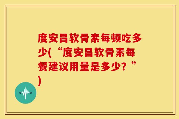 度安昌软骨素每顿吃多少(“度安昌软骨素每餐建议用量是多少？”)