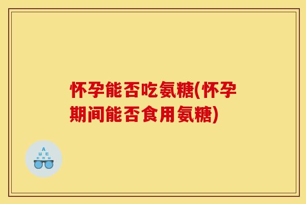 怀孕能否吃氨糖(怀孕期间能否食用氨糖)