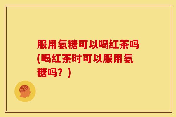 服用氨糖可以喝红茶吗(喝红茶时可以服用氨糖吗？)