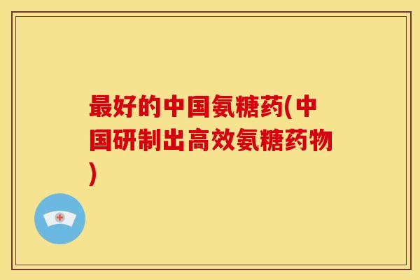 最好的中国氨糖药(中国研制出高效氨糖药物)-第1张图片-关节骑士 最好的中国氨糖药(中国研制出高效氨糖药物)-第1张图片-关节骑士
