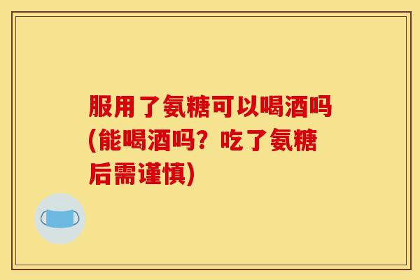 服用了氨糖可以喝酒吗(能喝酒吗？吃了氨糖后需谨慎)