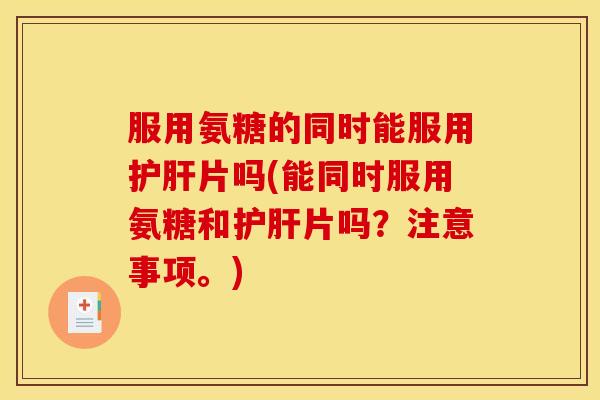 服用氨糖的同时能服用护肝片吗(能同时服用氨糖和护肝片吗？注意事项。)