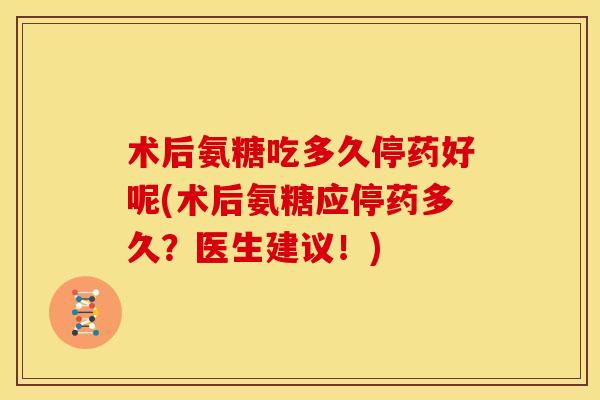 术后氨糖吃多久停药好呢(术后氨糖应停药多久？医生建议！)