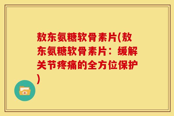 敖东氨糖软骨素片(敖东氨糖软骨素片：缓解关节疼痛的全方位保护)