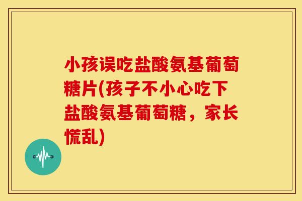 小孩误吃盐酸氨基葡萄糖片(孩子不小心吃下盐酸氨基葡萄糖，家长慌乱)