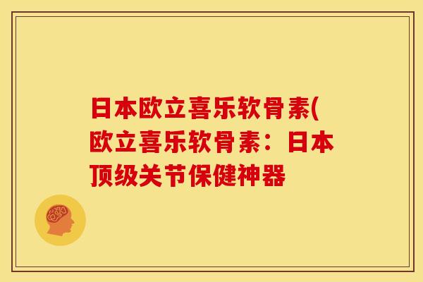 日本欧立喜乐软骨素(欧立喜乐软骨素：日本顶级关节保健神器
