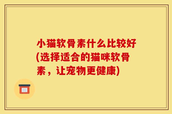 小猫软骨素什么比较好(选择适合的猫咪软骨素，让宠物更健康)