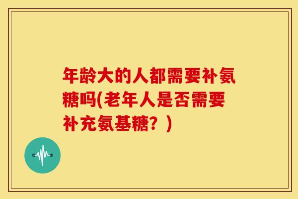 年龄大的人都需要补氨糖吗(老年人是否需要补充氨基糖?)-第1张图片-关节骑士 年龄大的人都需要补氨糖吗(老年人是否需要补充氨基糖?)-第1张图片-关节骑士