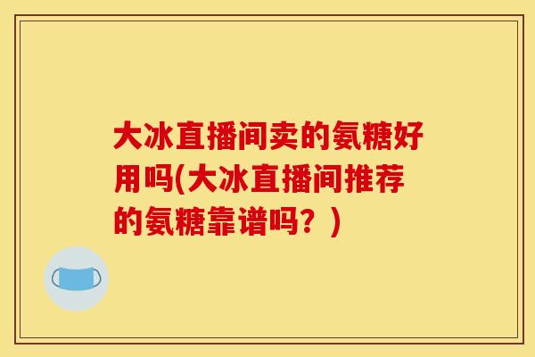 大冰直播间卖的氨糖好用吗(大冰直播间推荐的氨糖靠谱吗？)